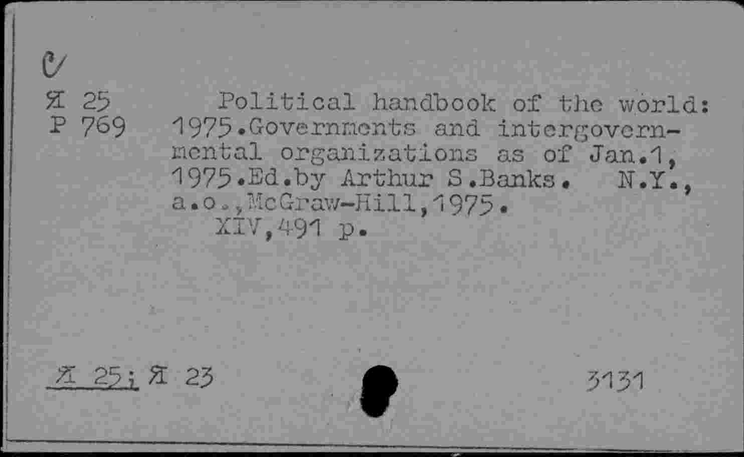 ﻿C/
2 25
P 769
Political handbook of the world: 1975.Governments and intergovernmental organizations as of Jan.1, 1975.Sd.by Arthur S.Banks. N.Y., a.o a,McGraw-Hill,1975•
XIV,491 p.
X 25;	25
5131